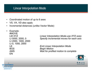 Linear Interpolation Mode


                    • Coordinated motion of up to 8 axes
                    • VS, VA, VD also apply
                    • Incremental distances (unlike Vector Mode)

                    • Example:
                      #MOVE
                      LM XYZ                                  Linear Interpolation Mode-use XYZ axes
                      LI 5000, 2000, 0                        Specify incremental moves for each axis
                      LI 2000, 1000, 2000
                      LI 0, 1000, 2000
                      LE                                      End Linear Interpolation Mode
                      BGS                                     Begin Motion
                      AMS                                     Wait for profiled motion to complete
                      EN


& Serviced By:
                        53
                 ELECTROMATE
          Toll Free Phone (877) SERVO98
           Toll Free Fax (877) SERV099
                www.electromate.com
               sales@electromate.com
 