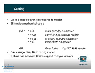 Gearing


                      • Up to 8 axes electronically geared to master
                      • Eliminates mechanical gears

                                             GA n n = X      main encoder as master
                                                  n = CX     command position as master
                                                    n = DX   auxiliary encoder as master
                                                    n=S      vector path as master

                              GR                    Gear Ratio     ( + 127.9999 range)
                      • Can change Gear Ratio during motion
                      • Optima and Accelera Series support multiple masters

& Serviced By:
                        54
                 ELECTROMATE
          Toll Free Phone (877) SERVO98
           Toll Free Fax (877) SERV099
                www.electromate.com
               sales@electromate.com
 