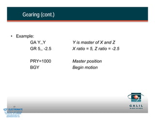 Gearing (cont.)


                    • Example:
                            GA Y,,Y                         Y is master of X and Z
                            GR 5,, -2.5                     X ratio = 5, Z ratio = -2.5

                                             PRY=1000       Master position
                                             BGY            Begin motion




& Serviced By:
                        55
                 ELECTROMATE
          Toll Free Phone (877) SERVO98
           Toll Free Fax (877) SERV099
                www.electromate.com
               sales@electromate.com
 
