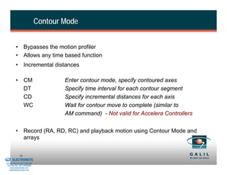 Contour Mode


                    • Bypasses the motion profiler
                    • Allows any time based function
                    • Incremental distances

                    • CM                          Enter contour mode, specify contoured axes
                      DT                          Specify time interval for each contour segment
                      CD                          Specify incremental distances for each axis
                      WC                          Wait for contour move to complete (similar to
                                                  AM command) - Not valid for Accelera Controllers


                    • Record (RA, RD, RC) and playback motion using Contour Mode and
                      arrays

& Serviced By:
                        58
                 ELECTROMATE
          Toll Free Phone (877) SERVO98
           Toll Free Fax (877) SERV099
                www.electromate.com
               sales@electromate.com
 