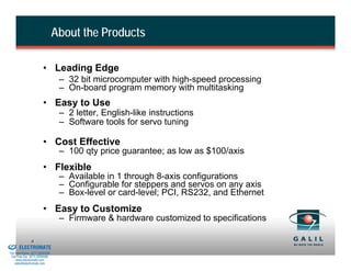 About the Products

                                  • Leading Edge
                                           – 32 bit microcomputer with high-speed processing
                                           – On-board program memory with multitasking
                                  • Easy to Use
                                           – 2 letter, English-like instructions
                                           – Software tools for servo tuning

                                  • Cost Effective
                                           – 100 qty price guarantee; as low as $100/axis
                                  • Flexible
                                           – Available in 1 through 8-axis configurations
                                           – Configurable for steppers and servos on any axis
                                           – Box-level or card-level; PCI, RS232, and Ethernet
                                  • Easy to Customize
                                           – Firmware & hardware customized to specifications

& Serviced By:
                         6
                 ELECTROMATE
          Toll Free Phone (877) SERVO98
           Toll Free Fax (877) SERV099
                www.electromate.com
               sales@electromate.com
 
