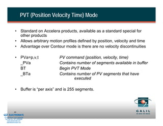 PVT (Position Velocity Time) Mode

                          • Standard on Accelera products, available as a standard special for
                            other products
                          • Allows arbitrary motion profiles defined by position, velocity and time
                          • Advantage over Contour mode is there are no velocity discontinuities

                          • PVa=p,v,t             PV command (position, velocity, time)
                            _PVa                  Contains number of segments available in buffer
                            BT                    Begin PVT Mode
                            _BTa                  Contains number of PV segments that have
                                                         executed

                          • Buffer is “per axis” and is 255 segments.




& Serviced By:
                        60
                 ELECTROMATE
          Toll Free Phone (877) SERVO98
           Toll Free Fax (877) SERV099
                www.electromate.com
               sales@electromate.com
 