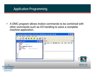 Application Programming



                    • A DMC program allows motion commands to be combined with
                      other commands such as I/O handling to solve a complete
                      machine application.




& Serviced By:
                        64
                 ELECTROMATE
          Toll Free Phone (877) SERVO98
           Toll Free Fax (877) SERV099
                www.electromate.com
               sales@electromate.com
 