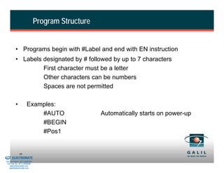Program Structure


                    • Programs begin with #Label and end with EN instruction
                    • Labels designated by # followed by up to 7 characters
                             First character must be a letter
                             Other characters can be numbers
                             Spaces are not permitted

                    •            Examples:
                                     #AUTO                    Automatically starts on power-up
                                     #BEGIN
                                     #Pos1


& Serviced By:
                        66
                 ELECTROMATE
          Toll Free Phone (877) SERVO98
           Toll Free Fax (877) SERV099
                www.electromate.com
               sales@electromate.com
 