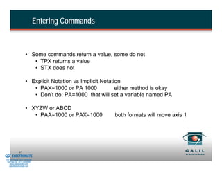 Entering Commands



                               • Some commands return a value, some do not
                                  • TPX returns a value
                                  • STX does not

                               • Explicit Notation vs Implicit Notation
                                  • PAX=1000 or PA 1000              either method is okay
                                  • Don’t do: PA=1000 that will set a variable named PA

                               • XYZW or ABCD
                                  • PAA=1000 or PAX=1000           both formats will move axis 1




& Serviced By:
                        67
                 ELECTROMATE
          Toll Free Phone (877) SERVO98
           Toll Free Fax (877) SERV099
                www.electromate.com
               sales@electromate.com
 