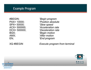 Example Program


                             #BEGIN;                        ‘Begin program
                             PAX= 10000;                    ‘Position absolute
                             SPX= 50000;                    ‘Slew speed
                             ACX= 500000;                   ‘Acceleration rate
                             DCX= 500000;                   ‘Deceleration rate
                             BGX;                           ‘Begin motion
                             AMX;                           ‘After motion
                             EN;                            ‘End program

                             XQ #BEGIN                      Execute program from terminal




& Serviced By:
                        68
                 ELECTROMATE
          Toll Free Phone (877) SERVO98
           Toll Free Fax (877) SERV099
                www.electromate.com
               sales@electromate.com
 