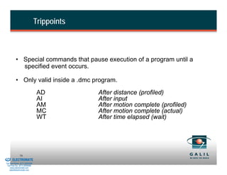 Trippoints



                    • Special commands that pause execution of a program until a
                      specified event occurs.

                    • Only valid inside a .dmc program.
                                          AD           After distance (profiled)
                                          AI           After input
                                          AM           After motion complete (profiled)
                                          MC           After motion complete (actual)
                                          WT           After time elapsed (wait)




& Serviced By:
                        70
                 ELECTROMATE
          Toll Free Phone (877) SERVO98
           Toll Free Fax (877) SERV099
                www.electromate.com
               sales@electromate.com
 