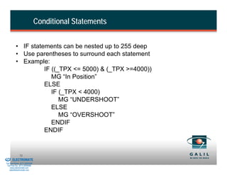 Conditional Statements


                    • IF statements can be nested up to 255 deep
                    • Use parentheses to surround each statement
                    • Example:
                              IF ((_TPX <= 5000) & (_TPX >=4000))
                                 MG “In Position”
                              ELSE
                                 IF (_TPX < 4000)
                                    MG “UNDERSHOOT”
                                 ELSE
                                    MG “OVERSHOOT”
                                 ENDIF
                              ENDIF


& Serviced By:
                        72
                 ELECTROMATE
          Toll Free Phone (877) SERVO98
           Toll Free Fax (877) SERV099
                www.electromate.com
               sales@electromate.com
 