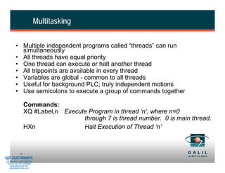 Multitasking


                    • Multiple independent programs called “threads” can run
                      simultaneously
                    • All threads have equal priority
                    • One thread can execute or halt another thread
                    • All trippoints are available in every thread
                    • Variables are global - common to all threads
                    • Useful for background PLC; truly independent motions
                    • Use semicolons to execute a group of commands together

                             Commands:
                             XQ #Label,n Execute Program in thread ‘n’, where n=0
                                               through 7 is thread number. 0 is main thread.
                             HXn               Halt Execution of Thread ‘n’


& Serviced By:
                        75
                 ELECTROMATE
          Toll Free Phone (877) SERVO98
           Toll Free Fax (877) SERV099
                www.electromate.com
               sales@electromate.com
 