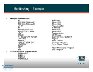 Multitasking -- Example

                    •        Example to Download:
                                     #X                             X-Thread
                                     PR 1000;BGX;AMX                Move 1000
                                     PR-1000;BGX;AMX                Move-1000
                                     JP #X                          Repeat Motion
                                     #Y                             Y-Thread
                                     PR,500;BGY;AMY                 Move 500
                                     PR,-500;BGY;AMY                Move -500
                                     JP#Y                           Repeat Motion
                                     #TIME                          I/O Thread
                                     AT-50;SB1;AT-10;CB1            Every 50 msec Set Bit 1
                                     JP#TIME                        Repeat
                                     #MAIN                          Main Thread
                                     JP#EXIT,@IN[1]=0               If input 1 low, exit
                                     JP#MAIN                        Loop if input 1 high
                                     #EXIT
                                     AB                             Abort Motion and Program
                                     EN                             End Program
                    •        To execute from host/terminal:
                                     XQ#MAIN,0
                                     XQ#X,1
                                     XQ#Y,2
                                     XQ#TIME,3

& Serviced By:
                        76
                 ELECTROMATE
          Toll Free Phone (877) SERVO98
           Toll Free Fax (877) SERV099
                www.electromate.com
               sales@electromate.com
 