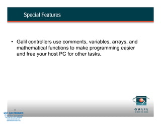 Special Features



                    • Galil controllers use comments, variables, arrays, and
                      mathematical functions to make programming easier
                      and free your host PC for other tasks.




& Serviced By:
                        77
                 ELECTROMATE
          Toll Free Phone (877) SERVO98
           Toll Free Fax (877) SERV099
                www.electromate.com
               sales@electromate.com
 