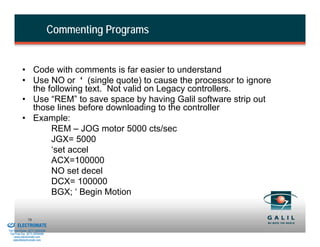 Commenting Programs


                    • Code with comments is far easier to understand
                    • Use NO or ‘ (single quote) to cause the processor to ignore
                      the following text. Not valid on Legacy controllers.
                    • Use “REM” to save space by having Galil software strip out
                      those lines before downloading to the controller
                    • Example:
                           REM – JOG motor 5000 cts/sec
                           JGX= 5000
                           ‘set accel
                           ACX=100000
                           NO set decel
                           DCX= 100000
                           BGX; ‘ Begin Motion

& Serviced By:
                        78
                 ELECTROMATE
          Toll Free Phone (877) SERVO98
           Toll Free Fax (877) SERV099
                www.electromate.com
               sales@electromate.com
 