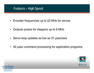 Features – High Speed


                             • Encoder frequencies up to 22 MHz for servos


                             • Outputs pulses for steppers up to 6 MHz


                             • Servo loop updates as low as 31 µsec/axis


                             • 40 µsec command processing for application programs




& Serviced By:
                         8
                 ELECTROMATE
          Toll Free Phone (877) SERVO98
           Toll Free Fax (877) SERV099
                www.electromate.com
               sales@electromate.com
 