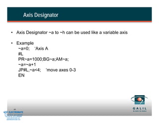 Axis Designator


                    • Axis Designator ~a to ~h can be used like a variable axis

                    • Example
                       ~a=0; ‘Axis A
                       #L
                       PR~a=1000;BG~a;AM~a;
                       ~a=~a+1
                       JP#L,~a<4; ‘move axes 0-3
                       EN




& Serviced By:
                        80
                 ELECTROMATE
          Toll Free Phone (877) SERVO98
           Toll Free Fax (877) SERV099
                www.electromate.com
               sales@electromate.com
 