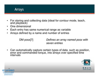 Arrays


                    • For storing and collecting data (ideal for contour mode, teach,
                      and playback)
                    • One dimensional
                    • Each entry has same numerical range as variable
                    • Arrays defined by a name and number of entries

                                             DM posx[7]   Defines an array named posx with
                                                          seven entries

                    • Can automatically capture certain types of data, such as position,
                      error and commanded torque, into arrays over specified time
                      intervals



& Serviced By:
                        81
                 ELECTROMATE
          Toll Free Phone (877) SERVO98
           Toll Free Fax (877) SERV099
                www.electromate.com
               sales@electromate.com
 