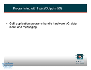 Programming with Inputs/Outputs (I/O)



                    • Galil application programs handle hardware I/O, data
                      input, and messaging.




& Serviced By:
                        84
                 ELECTROMATE
          Toll Free Phone (877) SERVO98
           Toll Free Fax (877) SERV099
                www.electromate.com
               sales@electromate.com
 