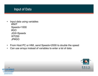 Input of Data


                    • Input data using variables
                       #INIT
                       Speedx=1000
                       #GO
                       JGX=Speedx
                       WT250
                       JP#GO

                    • From Host PC or HMI, send Speedx=2000 to double the speed
                    • Can use arrays instead of variables to enter a lot of data




& Serviced By:
                        85
                 ELECTROMATE
          Toll Free Phone (877) SERVO98
           Toll Free Fax (877) SERV099
                www.electromate.com
               sales@electromate.com
 