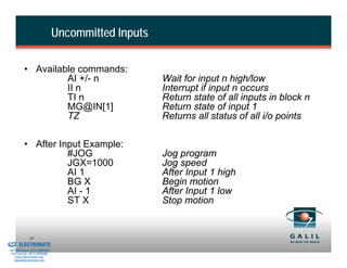 Uncommitted Inputs

                    • Available commands:
                             AI +/- n                          Wait for input n high/low
                             II n                              Interrupt if input n occurs
                             TI n                              Return state of all inputs in block n
                             MG@IN[1]                          Return state of input 1
                             TZ                                Returns all status of all i/o points

                    • After Input Example:
                              #JOG                             Jog program
                              JGX=1000                         Jog speed
                              AI 1                             After Input 1 high
                              BG X                             Begin motion
                              AI - 1                           After Input 1 low
                              ST X                             Stop motion


& Serviced By:
                        87
                 ELECTROMATE
          Toll Free Phone (877) SERVO98
           Toll Free Fax (877) SERV099
                www.electromate.com
               sales@electromate.com
 