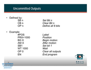 Uncommitted Outputs

                    • Defined by:
                             SB n                               Set Bit n
                             CB n                               Clear Bit n
                             OP n                               Define all 8 bits

                    • Example:
                            #POS                                Label
                            PRX=1000                            Position
                            BG X                                Begin motion
                            AM X                                After motion
                            SB1                                 Set bit 1
                            WT 1000                             Wait
                            OP 0                                Clear all outputs
                            EN                                  End program

& Serviced By:
                        88
                 ELECTROMATE
          Toll Free Phone (877) SERVO98
           Toll Free Fax (877) SERV099
                www.electromate.com
               sales@electromate.com
 