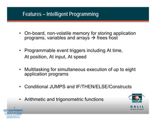 Features – Intelligent Programming


                                  • On-board, non-volatile memory for storing application
                                    programs, variables and arrays   frees host

                                  • Programmable event triggers including At time,
                                    At position, At input, At speed

                                  • Multitasking for simultaneous execution of up to eight
                                    application programs

                                  • Conditional JUMPS and IF/THEN/ELSE/Constructs

                                  • Arithmetic and trigonometric functions
& Serviced By:
                         9
                 ELECTROMATE
          Toll Free Phone (877) SERVO98
           Toll Free Fax (877) SERV099
                www.electromate.com
               sales@electromate.com
 