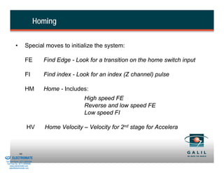 Homing

                    •          Special moves to initialize the system:

                               FE           Find Edge - Look for a transition on the home switch input

                               FI           Find index - Look for an index (Z channel) pulse

                               HM           Home - Includes:
                                                            High speed FE
                                                            Reverse and low speed FE
                                                            Low speed FI

                                 HV          Home Velocity – Velocity for 2nd stage for Accelera



& Serviced By:
                        90
                 ELECTROMATE
          Toll Free Phone (877) SERVO98
           Toll Free Fax (877) SERV099
                www.electromate.com
               sales@electromate.com
 