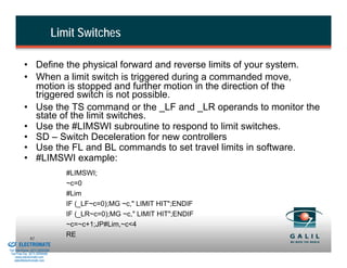 Limit Switches

                    • Define the physical forward and reverse limits of your system.
                    • When a limit switch is triggered during a commanded move,
                      motion is stopped and further motion in the direction of the
                      triggered switch is not possible.
                    • Use the TS command or the _LF and _LR operands to monitor the
                      state of the limit switches.
                    • Use the #LIMSWI subroutine to respond to limit switches.
                    • SD – Switch Deceleration for new controllers
                    • Use the FL and BL commands to set travel limits in software.
                    • #LIMSWI example:
                                             #LIMSWI;
                                             ~c=0
                                             #Lim
                                             IF (_LF~c=0);MG ~c," LIMIT HIT";ENDIF
                                             IF (_LR~c=0);MG ~c," LIMIT HIT";ENDIF
                                             ~c=~c+1;JP#Lim,~c<4
& Serviced By:
                        92
                                             RE
                 ELECTROMATE
          Toll Free Phone (877) SERVO98
           Toll Free Fax (877) SERV099
                www.electromate.com
               sales@electromate.com
 