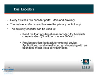Dual Encoders


                    • Every axis has two encoder ports: Main and Auxiliary.
                    • The main encoder is used to close the primary control loop.
                    • The auxiliary encoder can be used to:
                                             • Read the load position (linear encoder) for backlash
                                               compensation. (Dual Loop mode – DVX=1)

                                             • Provide position feedback for external device.
                                               Applications: hand-wheel input, synchronizing with an
                                               open loop motor (ie: a conveyor belt).




& Serviced By:
                        93
                 ELECTROMATE
          Toll Free Phone (877) SERVO98
           Toll Free Fax (877) SERV099
                www.electromate.com
               sales@electromate.com
 