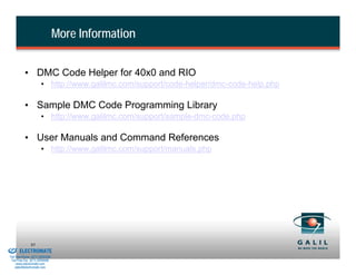 More Information


                    • DMC Code Helper for 40x0 and RIO
                                • http://www.galilmc.com/support/code-helper/dmc-code-help.php

                    • Sample DMC Code Programming Library
                                • http://www.galilmc.com/support/sample-dmc-code.php

                    • User Manuals and Command References
                                • http://www.galilmc.com/support/manuals.php




& Serviced By:
                        95
                 ELECTROMATE
          Toll Free Phone (877) SERVO98
           Toll Free Fax (877) SERV099
                www.electromate.com
               sales@electromate.com
 