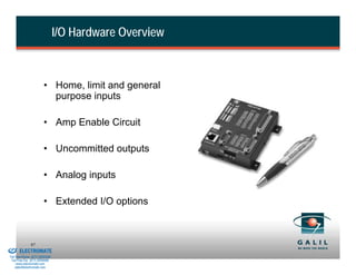 I/O Hardware Overview



                                  • Home, limit and general
                                    purpose inputs

                                  • Amp Enable Circuit

                                  • Uncommitted outputs

                                  • Analog inputs

                                  • Extended I/O options


& Serviced By:
                        97
                 ELECTROMATE
          Toll Free Phone (877) SERVO98
           Toll Free Fax (877) SERV099
                www.electromate.com
               sales@electromate.com
 