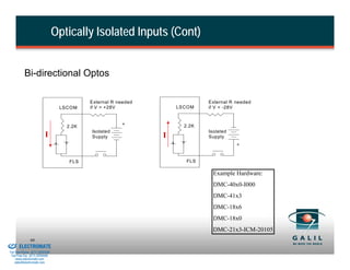 Optically Isolated Inputs (Cont)


                    Bi-directional Optos

                                                    External R needed                External R needed
                                           LSCOM    if V > +28V             LSCOM    if V < -28V


                                                                +             2.2K
                                             2.2K
                                                    Isolated                         Isolated
                                   I                Supply              I            Supply
                                                                                                +


                                              FLS                              FLS

                                                                                       Example Hardware:
                                                                                       DMC-40x0-I000
                                                                                       DMC-41x3
                                                                                       DMC-18x6
                                                                                       DMC-18x0
                                                                                       DMC-21x3-ICM-20105
& Serviced By:
                        99
                 ELECTROMATE
          Toll Free Phone (877) SERVO98
           Toll Free Fax (877) SERV099
                www.electromate.com
               sales@electromate.com
 