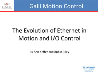 Galil Motion Control
ICALEPCS October 2013
The Evolution of Ethernet in
Motion and I/O Control
By Ann Keffer and Robin Riley
ELECTROMATE
Toll Free Phone (877) SERVO98
Toll Free Fax (877) SERV099
www.electromate.com
sales@electromate.com
Sold & Serviced By:
 