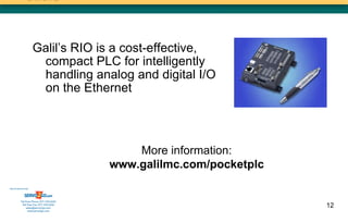 Galil’s RIO is a cost-effective,
                       compact PLC for intelligently
                       handling analog and digital I/O
                       on the Ethernet



                                               More information:
                                           www.galilmc.com/pocketplc
Sold & Serviced By:




           Toll Free Phone: 877-378-0240
            Toll Free Fax: 877-378-0249
                sales@servo2go.com                                     12
                  www.servo2go.com
 