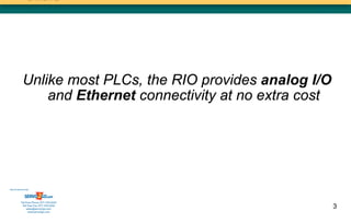 Unlike most PLCs, the RIO provides analog I/O
                and Ethernet connectivity at no extra cost




Sold & Serviced By:




           Toll Free Phone: 877-378-0240
            Toll Free Fax: 877-378-0249
                sales@servo2go.com                           3
                  www.servo2go.com
 