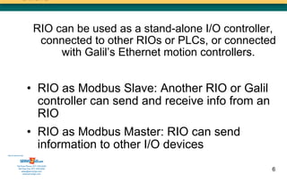 RIO can be used as a stand-alone I/O controller,
                            connected to other RIOs or PLCs, or connected
                                with Galil’s Ethernet motion controllers.


                      • RIO as Modbus Slave: Another RIO or Galil
                        controller can send and receive info from an
                        RIO
                      • RIO as Modbus Master: RIO can send
                        information to other I/O devices
Sold & Serviced By:




           Toll Free Phone: 877-378-0240
            Toll Free Fax: 877-378-0249
                sales@servo2go.com                                        6
                  www.servo2go.com
 