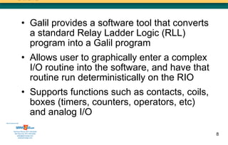 • Galil provides a software tool that converts
                        a standard Relay Ladder Logic (RLL)
                        program into a Galil program
                      • Allows user to graphically enter a complex
                        I/O routine into the software, and have that
                        routine run deterministically on the RIO
                      • Supports functions such as contacts, coils,
                        boxes (timers, counters, operators, etc)
                        and analog I/O
Sold & Serviced By:




           Toll Free Phone: 877-378-0240
            Toll Free Fax: 877-378-0249
                sales@servo2go.com                                     8
                  www.servo2go.com
 