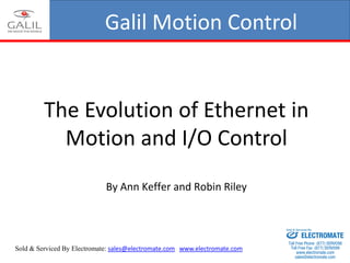Galil Motion Control
The Evolution of Ethernet in
Motion and I/O Control
By Ann Keffer and Robin Riley
Sold & Serviced By Electromate: sales@electromate.com www.electromate.com
ELECTROMATE
Toll Free Phone (877) SERVO98
Toll Free Fax (877) SERV099
www.electromate.com
sales@electromate.com
Sold & Serviced By:
 
