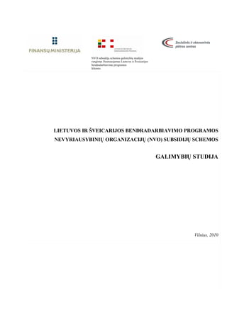 1 
NVO subsidijų schemos galimybių studijos 
rengimas finansuojamas Lietuvos ir Šveicarijos 
bendradarbiavimo programos 
l÷šomis 
LIETUVOS IR ŠVEICARIJOS BENDRADARBIAVIMO PROGRAMOS 
NEVYRIAUSYBINIŲ ORGANIZACIJŲ (NVO) SUBSIDIJŲ SCHEMOS 
GALIMYBIŲ STUDIJA 
Vilnius, 2010 
 