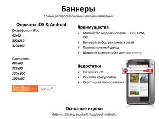 Баннеры
Самый распространенный вид монетизации

Форматы iOS & Android
Cмартфоны и iPod:
42x42
300х250
320x480

Планшеты:
486х60
728х90
120х 600
1024х90

Преимущества
 Множество моделей оплаты – CPC, CPM,
CPI
 Большой выбор рекламных сетей
 Прогнозируемый доход
 Широкие возможности для таргетинга

Недостатки
 Низкий eCPM
 Реклама конкурентов
 Скептицизм пользователей

Основные игроки
Adfonic, Clickky, Leadbolt, Appflood, mMedia

 