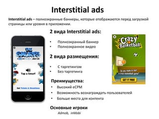 Interstitial ads
Interstitial ads – полноэкранные баннеры, которые отображаются перед загрузкой
страницы или уровня в приложении.

2 вида Interstitial ads:
•
•

Полноэкранный баннер
Полноэкранное видео

2 вида размещения:
•
•

С таргетингом
Без таргетинга

Преимущества:
•
•
•

Высокий eCPM
Возможность вознаграждать пользователей
Больше места для контента

Основные игроки
Admob, inMobi

 