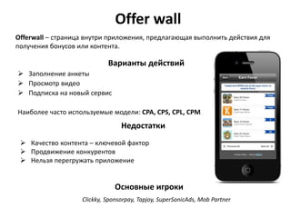 Offer wall
Offerwall – страница внутри приложения, предлагающая выполнить действия для
получения бонусов или контента.

Варианты действий
 Заполнение анкеты
 Просмотр видео
 Подписка на новый сервис
Наиболее часто используемые модели: CPA, CPS, CPL, CPM

Недостатки
 Качество контента – ключевой фактор
 Продвижение конкурентов
 Нельзя перегружать приложение

Основные игроки
Clickky, Sponsorpay, Tapjoy, SuperSonicAds, Mob Partner

 
