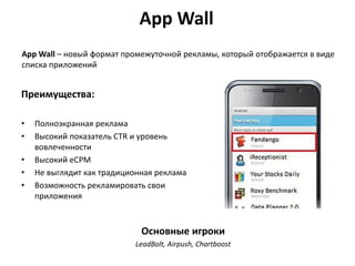 App Wall
App Wall – новый формат промежуточной рекламы, который отображается в виде
списка приложений

Преимущества:
•
•
•
•
•

Полноэкранная реклама
Высокий показатель CTR и уровень
вовлеченности
Высокий eCPM
Не выглядит как традиционная реклама
Возможность рекламировать свои
приложения

Основные игроки
LeadBolt, Airpush, Chartboost

 