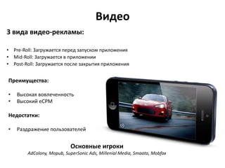 Видео
3 вида видео-рекламы:
• Pre-Roll: Загружается перед запуском приложения
• Mid-Roll: Загружается в приложении
• Post-Roll: Загружается после закрытия приложения

Преимущества:
•
•

Высокая вовлеченность
Высокий eCPM

Недостатки:
•

Раздражение пользователей

Основные игроки
AdColony, Mopub, SuperSonic Ads, Millenial Media, Smaato, Mobfox

 