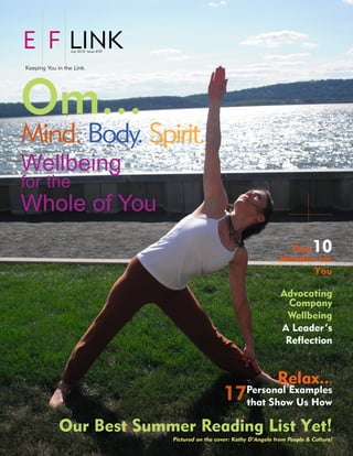 E F LINK          July 2010 Issue #39



Keeping You in the Link.




Om...
Mind. Body. Spirit.
Wellbeing
for the
Whole of You
                                                                                 Take       10
                                                                               Minutes for
                                                                                      You

                                                                                Advocating
                                                                                  Company
                                                                                 Wellbeing
                                                                                A Leader’s
                                                                                 Reflection


                                                                               Relax...
                                                           17Personal Examples
                                                             that Show Us How

             Our Best Summer Reading List Yet!
                                        Pictured on the cover: Kathy D’Angelo from People & Culture!
 