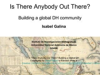 Is There Anybody Out There?
Building a global DH community
Isabel Galina
Instituto de Investigaciones Bibliográficas
Universidad Nacional Autónoma de México
(UNAM)
Is There Anybody Out There? Building a Global DH
Community by Isabel Galina is licensed under a
Creative Commons Attribution-NonCommercial-NoDerivs 3.0 Unported License
.
 