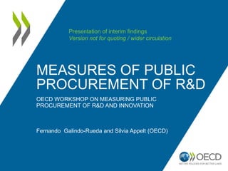 MEASURES OF PUBLIC 
PROCUREMENT OF R&D 
OECD WORKSHOP ON MEASURING PUBLIC 
PROCUREMENT OF R&D AND INNOVATION 
Fernando Galindo-Rueda and Silvia Appelt (OECD) 
Presentation of interim findings 
Version not for quoting / wider circulation 
 