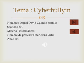 Tema : Cyberbullyin

Nombre : Daniel David Galindo cantillo
Sección : 801
Materia : informáticas
Nombre de profesor : Marielena Ortiz
Año : 2013

 