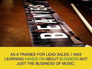 PHOTO CREDIT: CYNTHIA GALINDO
AS A TRAINEE FOR LEAD SALES, I WAS
LEARNING HANDS ON ABOUT BUSINESS NOT
JUST THE BUSINESS OF MUSIC.
 