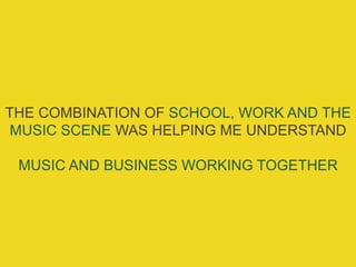 THE COMBINATION OF SCHOOL, WORK AND THE
MUSIC SCENE WAS HELPING ME UNDERSTAND
MUSIC AND BUSINESS WORKING TOGETHER
 