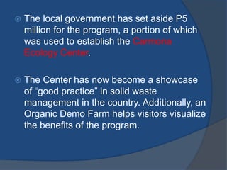  The local government has set aside P5
million for the program, a portion of which
was used to establish the Carmona
Ecology Center.
 The Center has now become a showcase
of “good practice” in solid waste
management in the country. Additionally, an
Organic Demo Farm helps visitors visualize
the benefits of the program.
 