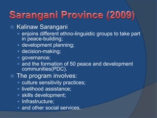  Kalinaw Sarangani
 enjoins different ethno-linguistic groups to take part
in peace-building;
 development planning;
 decision-making;
 governance;
 and the formation of 50 peace and development
communities(PDC).
 The program involves:
 culture sensitivity practices;
 livelihood assistance;
 skills development;
 Infrastructure;
 and other social services.
 